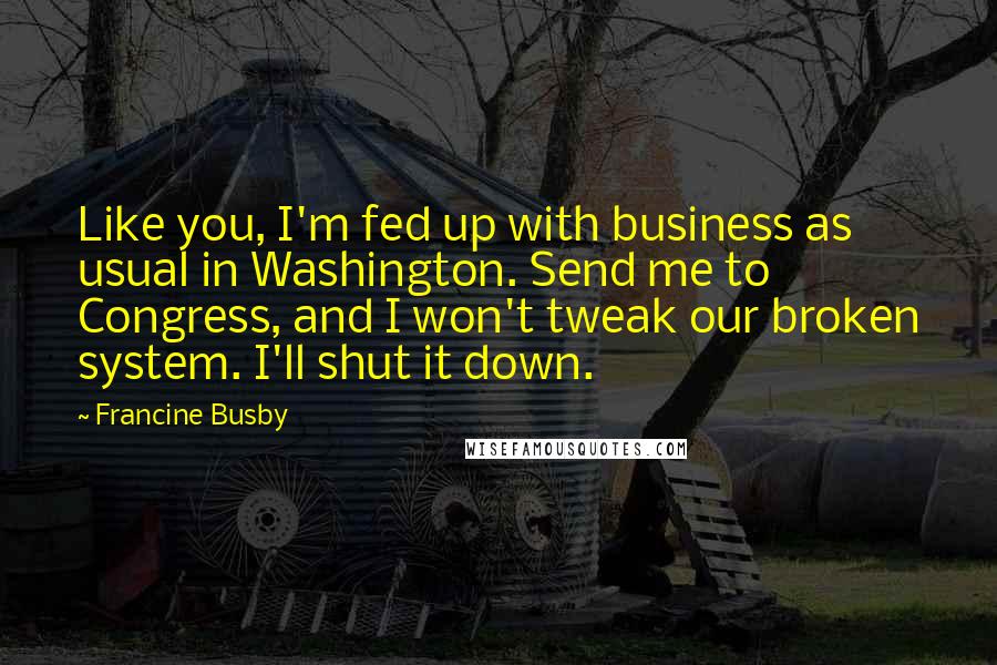 Francine Busby Quotes: Like you, I'm fed up with business as usual in Washington. Send me to Congress, and I won't tweak our broken system. I'll shut it down.