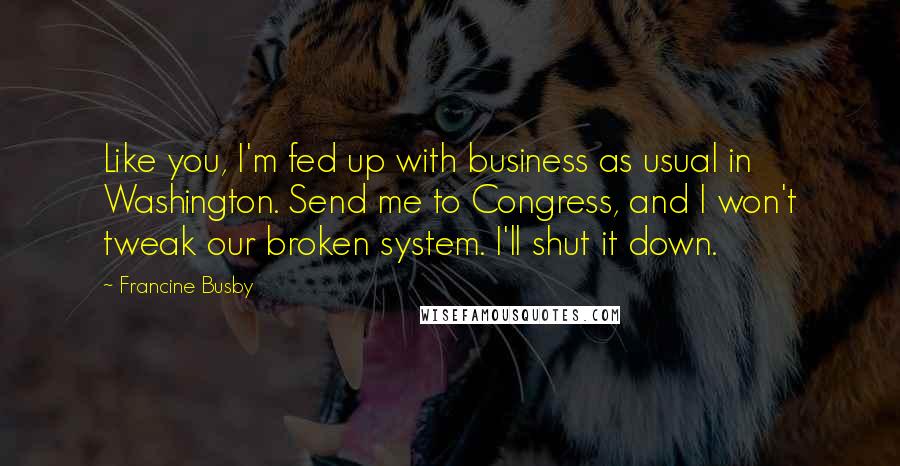 Francine Busby Quotes: Like you, I'm fed up with business as usual in Washington. Send me to Congress, and I won't tweak our broken system. I'll shut it down.