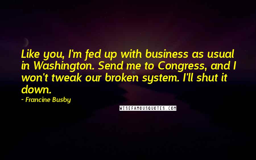 Francine Busby Quotes: Like you, I'm fed up with business as usual in Washington. Send me to Congress, and I won't tweak our broken system. I'll shut it down.