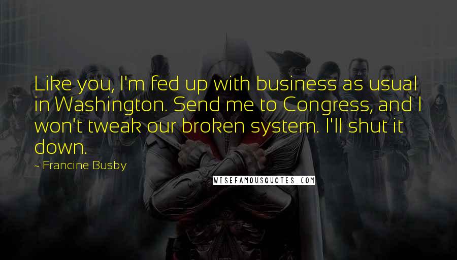 Francine Busby Quotes: Like you, I'm fed up with business as usual in Washington. Send me to Congress, and I won't tweak our broken system. I'll shut it down.