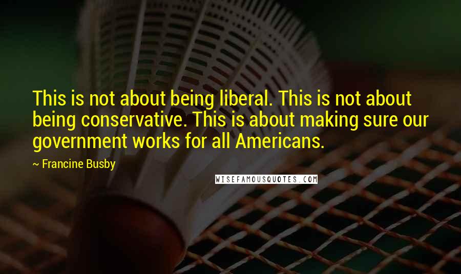 Francine Busby Quotes: This is not about being liberal. This is not about being conservative. This is about making sure our government works for all Americans.