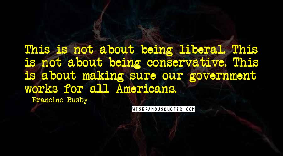 Francine Busby Quotes: This is not about being liberal. This is not about being conservative. This is about making sure our government works for all Americans.