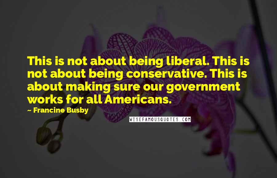 Francine Busby Quotes: This is not about being liberal. This is not about being conservative. This is about making sure our government works for all Americans.