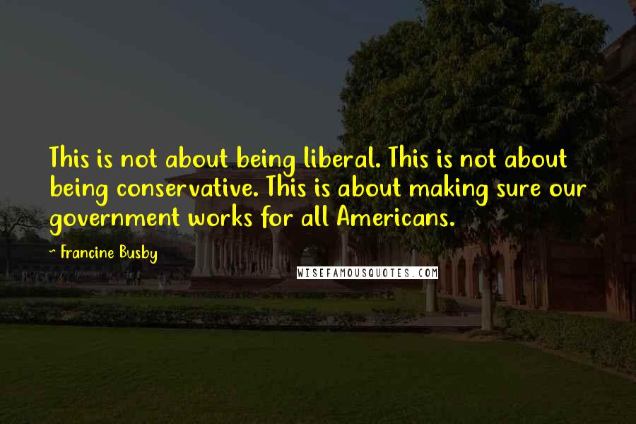 Francine Busby Quotes: This is not about being liberal. This is not about being conservative. This is about making sure our government works for all Americans.