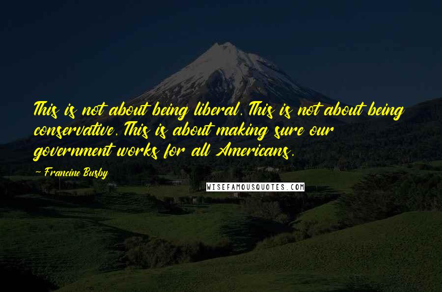 Francine Busby Quotes: This is not about being liberal. This is not about being conservative. This is about making sure our government works for all Americans.