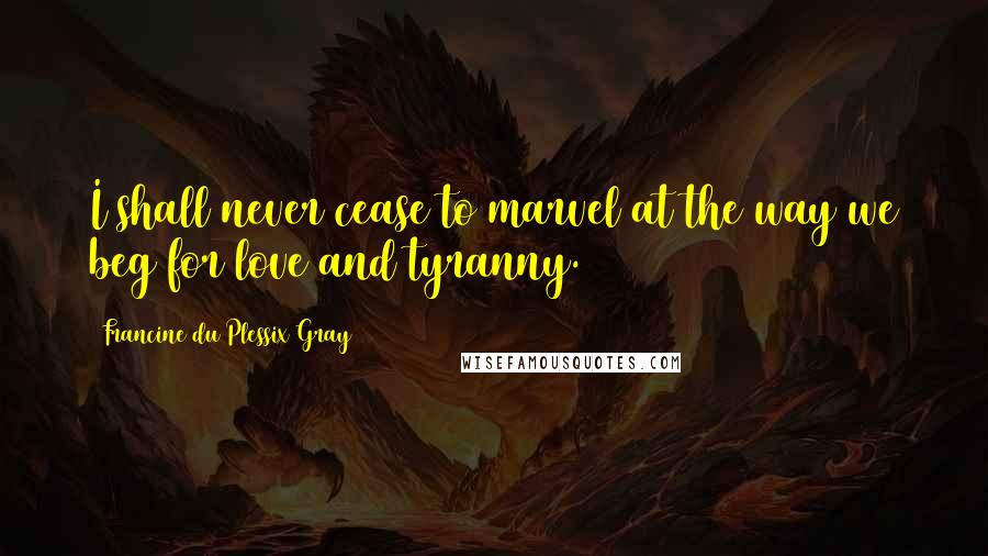 Francine Du Plessix Gray Quotes: I shall never cease to marvel at the way we beg for love and tyranny.