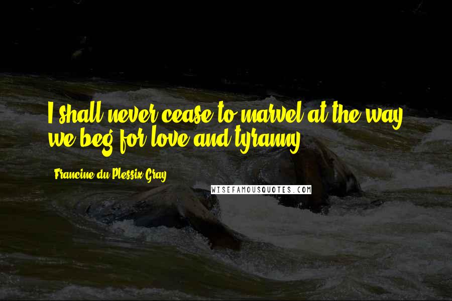 Francine Du Plessix Gray Quotes: I shall never cease to marvel at the way we beg for love and tyranny.