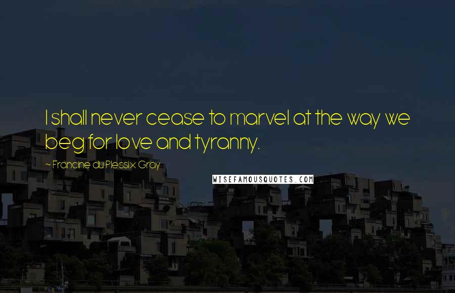Francine Du Plessix Gray Quotes: I shall never cease to marvel at the way we beg for love and tyranny.