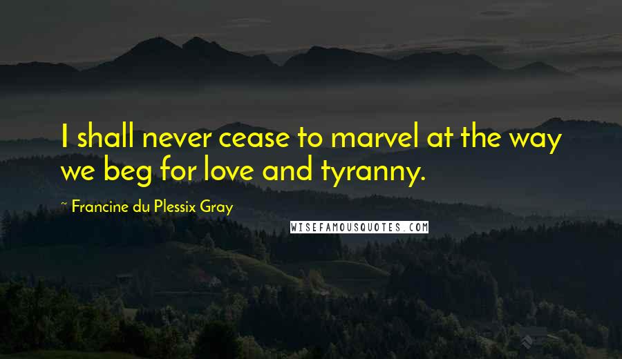 Francine Du Plessix Gray Quotes: I shall never cease to marvel at the way we beg for love and tyranny.