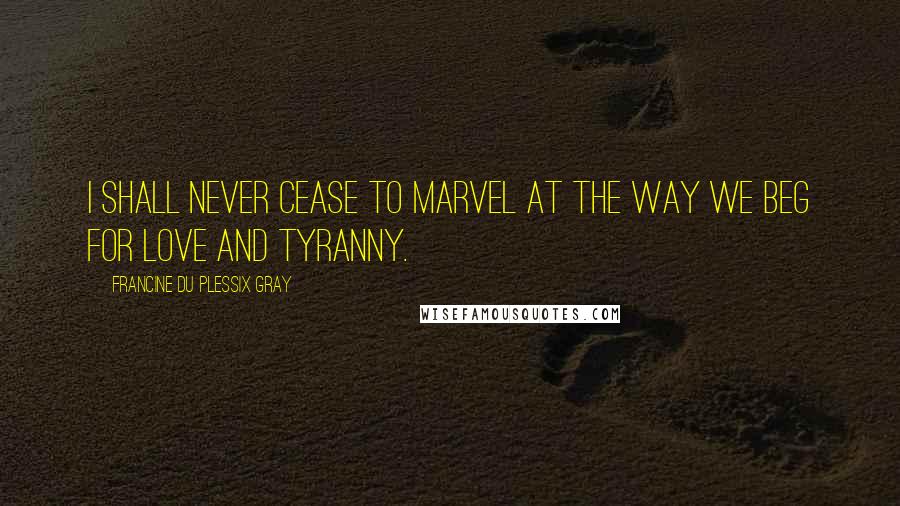 Francine Du Plessix Gray Quotes: I shall never cease to marvel at the way we beg for love and tyranny.