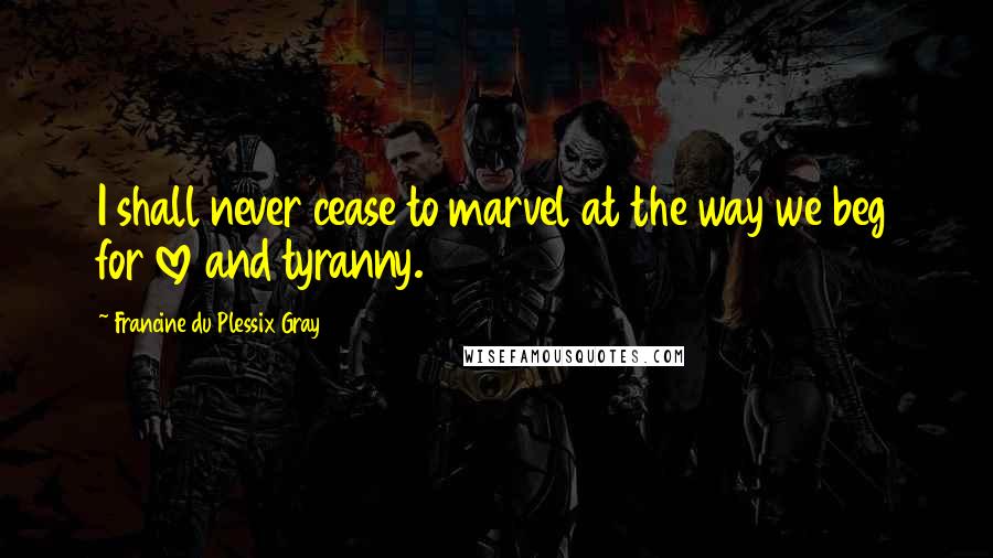Francine Du Plessix Gray Quotes: I shall never cease to marvel at the way we beg for love and tyranny.