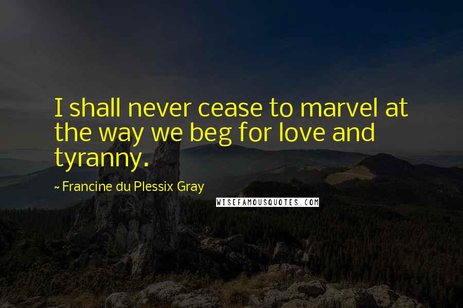 Francine Du Plessix Gray Quotes: I shall never cease to marvel at the way we beg for love and tyranny.