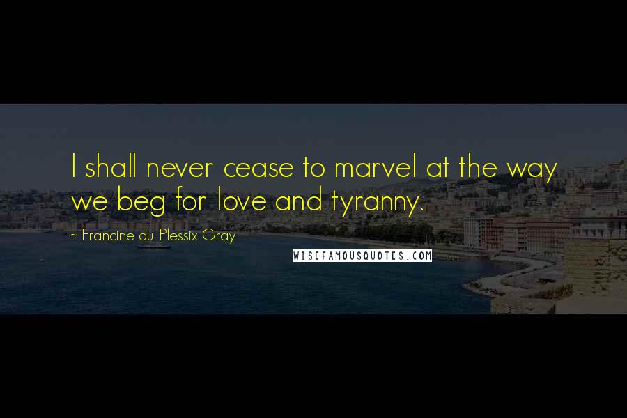 Francine Du Plessix Gray Quotes: I shall never cease to marvel at the way we beg for love and tyranny.