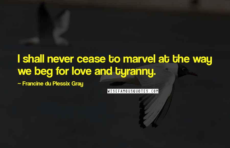 Francine Du Plessix Gray Quotes: I shall never cease to marvel at the way we beg for love and tyranny.