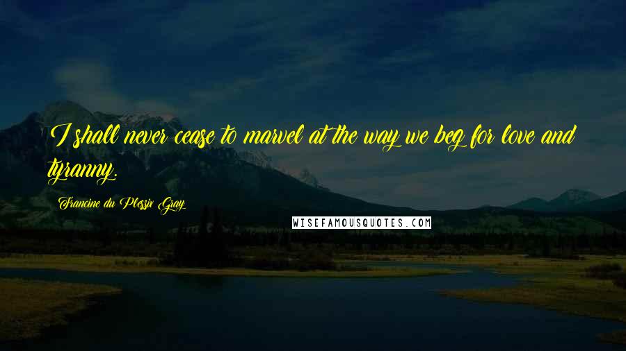 Francine Du Plessix Gray Quotes: I shall never cease to marvel at the way we beg for love and tyranny.