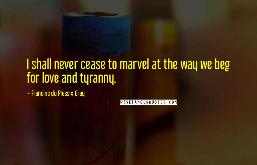 Francine Du Plessix Gray Quotes: I shall never cease to marvel at the way we beg for love and tyranny.