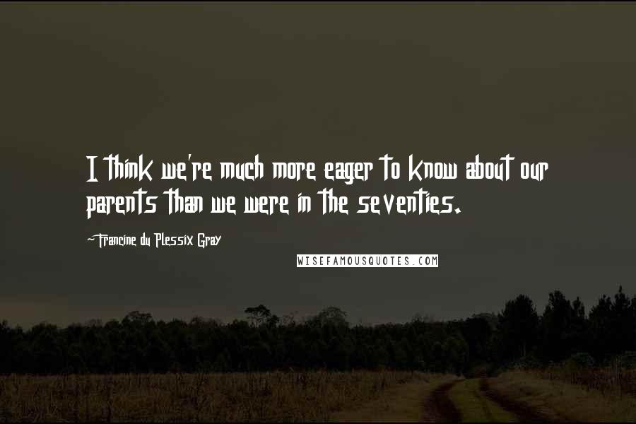 Francine Du Plessix Gray Quotes: I think we're much more eager to know about our parents than we were in the seventies.