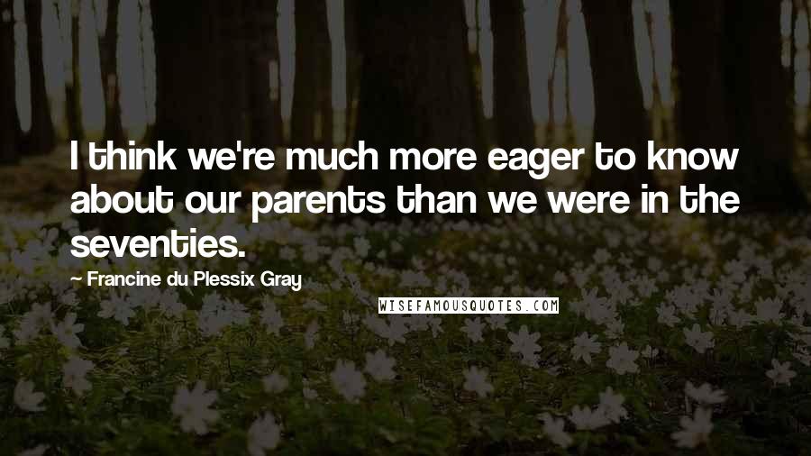 Francine Du Plessix Gray Quotes: I think we're much more eager to know about our parents than we were in the seventies.