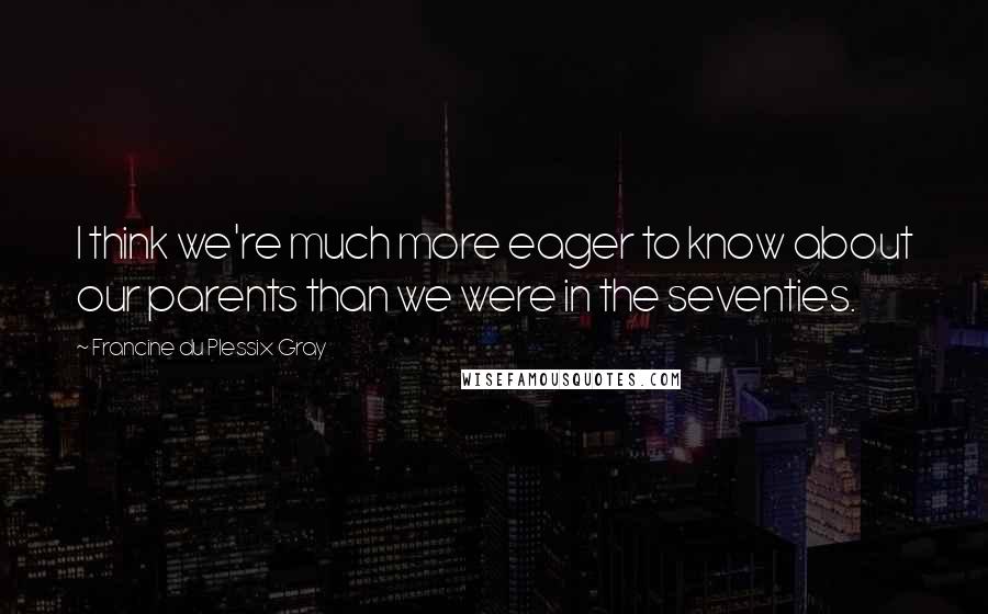 Francine Du Plessix Gray Quotes: I think we're much more eager to know about our parents than we were in the seventies.