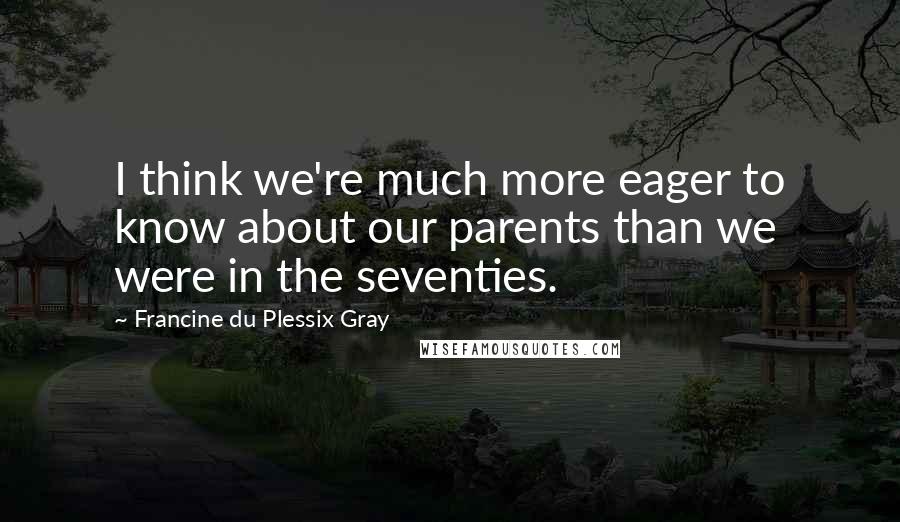 Francine Du Plessix Gray Quotes: I think we're much more eager to know about our parents than we were in the seventies.