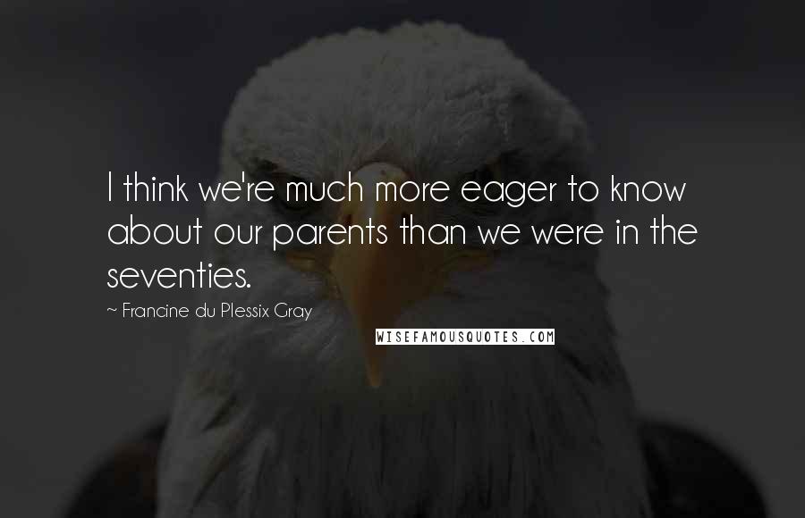 Francine Du Plessix Gray Quotes: I think we're much more eager to know about our parents than we were in the seventies.