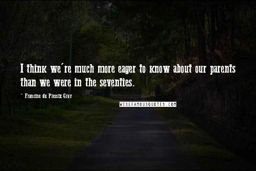 Francine Du Plessix Gray Quotes: I think we're much more eager to know about our parents than we were in the seventies.