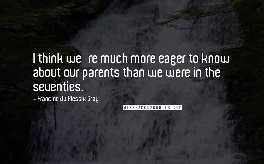 Francine Du Plessix Gray Quotes: I think we're much more eager to know about our parents than we were in the seventies.