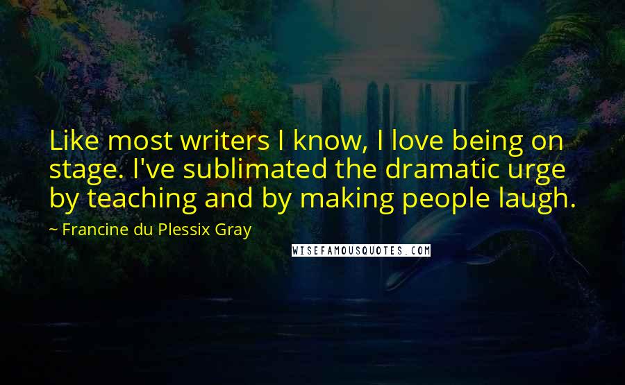 Francine Du Plessix Gray Quotes: Like most writers I know, I love being on stage. I've sublimated the dramatic urge by teaching and by making people laugh.