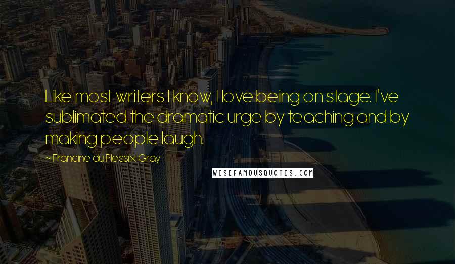 Francine Du Plessix Gray Quotes: Like most writers I know, I love being on stage. I've sublimated the dramatic urge by teaching and by making people laugh.