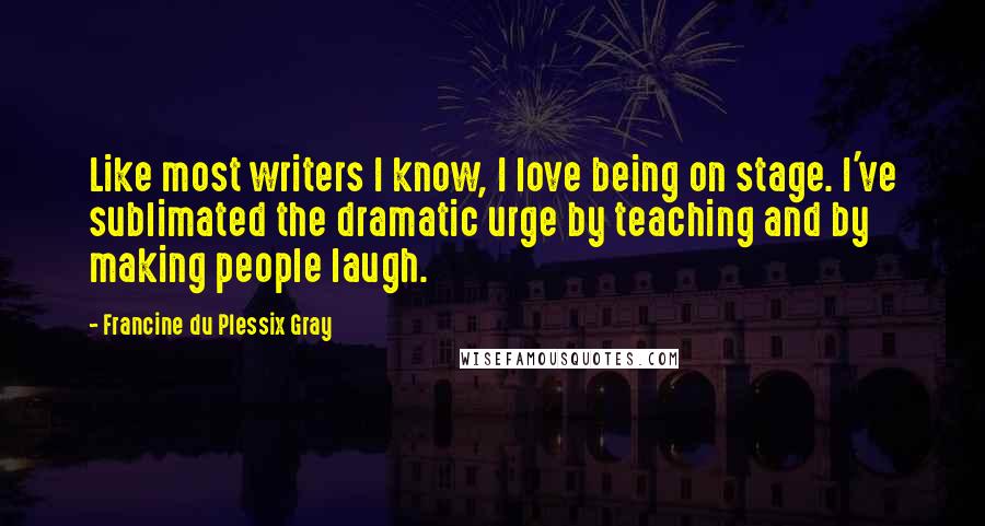 Francine Du Plessix Gray Quotes: Like most writers I know, I love being on stage. I've sublimated the dramatic urge by teaching and by making people laugh.
