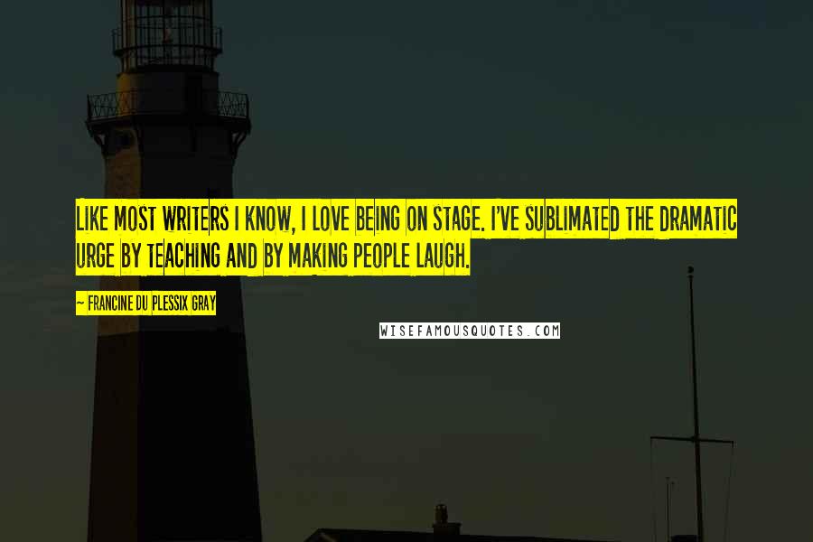 Francine Du Plessix Gray Quotes: Like most writers I know, I love being on stage. I've sublimated the dramatic urge by teaching and by making people laugh.