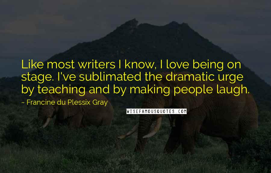 Francine Du Plessix Gray Quotes: Like most writers I know, I love being on stage. I've sublimated the dramatic urge by teaching and by making people laugh.