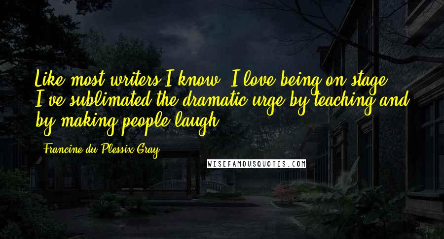 Francine Du Plessix Gray Quotes: Like most writers I know, I love being on stage. I've sublimated the dramatic urge by teaching and by making people laugh.