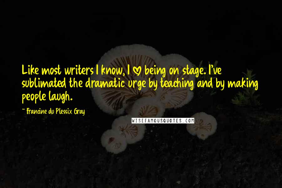 Francine Du Plessix Gray Quotes: Like most writers I know, I love being on stage. I've sublimated the dramatic urge by teaching and by making people laugh.