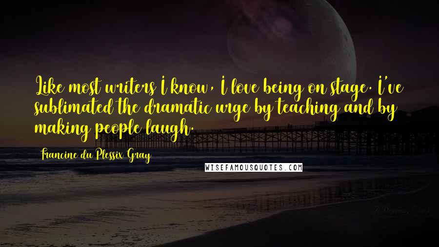 Francine Du Plessix Gray Quotes: Like most writers I know, I love being on stage. I've sublimated the dramatic urge by teaching and by making people laugh.