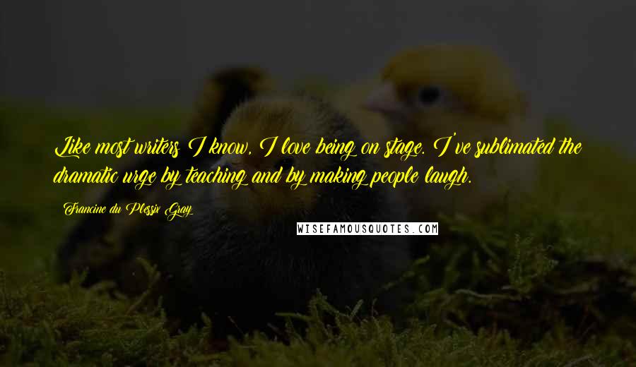 Francine Du Plessix Gray Quotes: Like most writers I know, I love being on stage. I've sublimated the dramatic urge by teaching and by making people laugh.