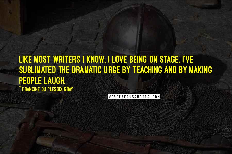 Francine Du Plessix Gray Quotes: Like most writers I know, I love being on stage. I've sublimated the dramatic urge by teaching and by making people laugh.