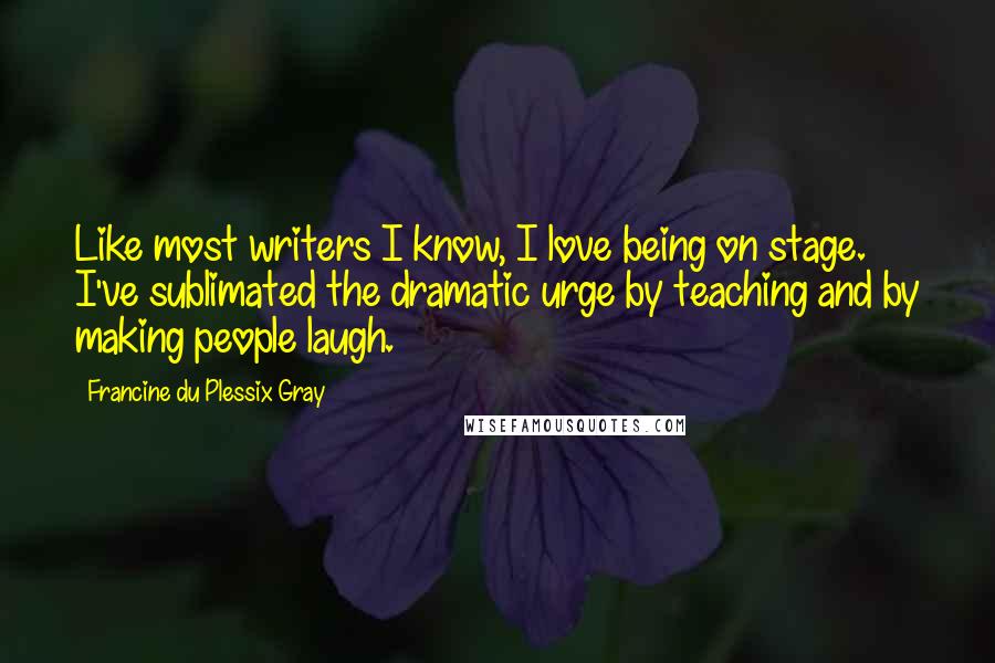 Francine Du Plessix Gray Quotes: Like most writers I know, I love being on stage. I've sublimated the dramatic urge by teaching and by making people laugh.