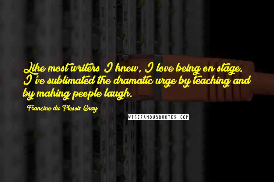 Francine Du Plessix Gray Quotes: Like most writers I know, I love being on stage. I've sublimated the dramatic urge by teaching and by making people laugh.