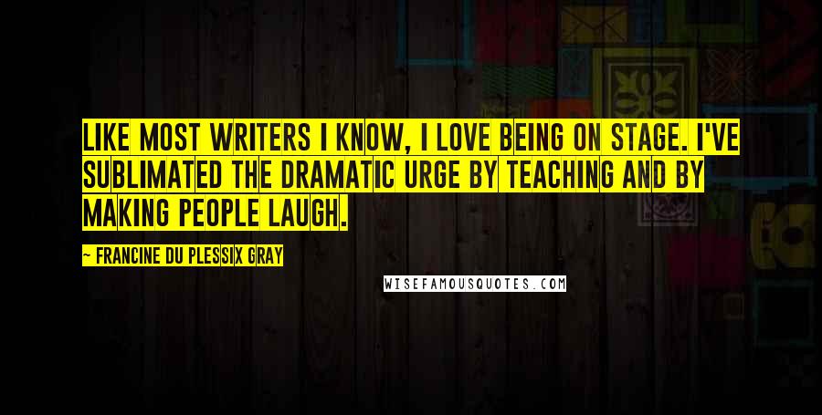 Francine Du Plessix Gray Quotes: Like most writers I know, I love being on stage. I've sublimated the dramatic urge by teaching and by making people laugh.