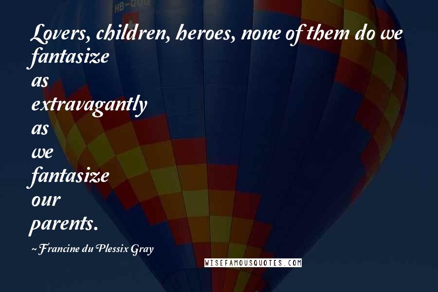 Francine Du Plessix Gray Quotes: Lovers, children, heroes, none of them do we fantasize as extravagantly as we fantasize our parents.