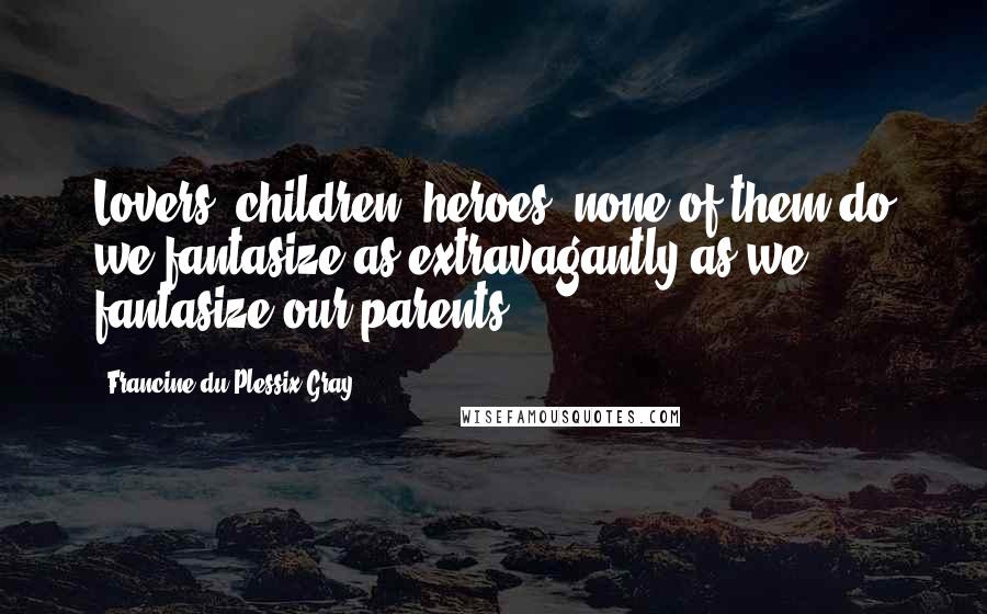 Francine Du Plessix Gray Quotes: Lovers, children, heroes, none of them do we fantasize as extravagantly as we fantasize our parents.