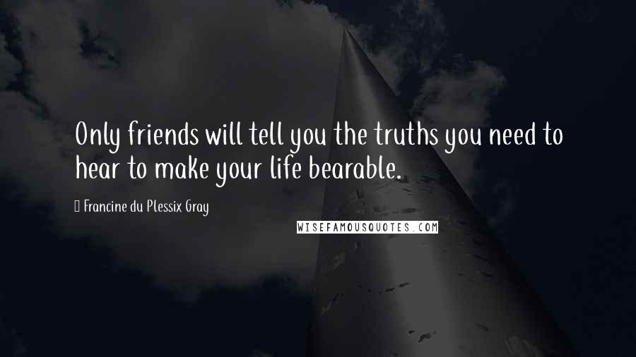 Francine Du Plessix Gray Quotes: Only friends will tell you the truths you need to hear to make your life bearable.