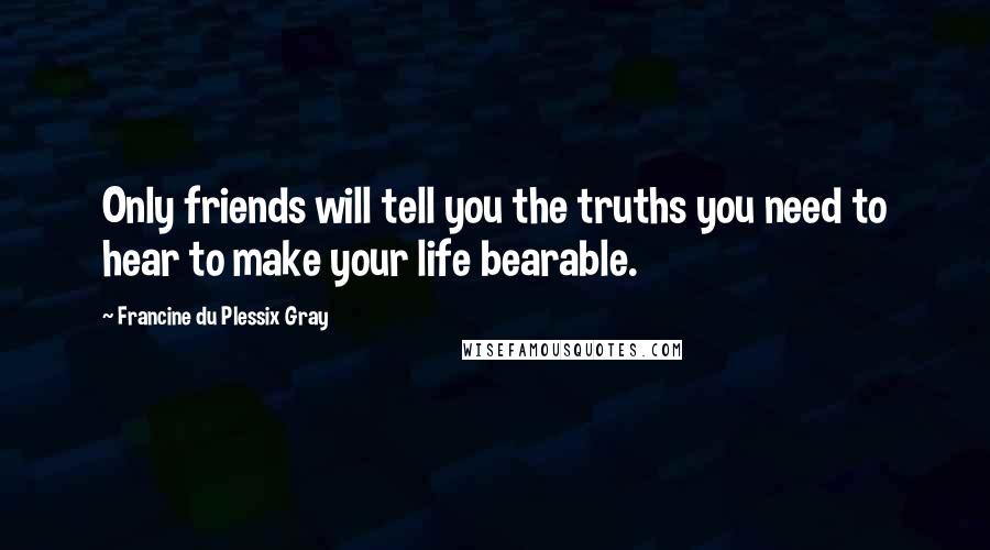 Francine Du Plessix Gray Quotes: Only friends will tell you the truths you need to hear to make your life bearable.