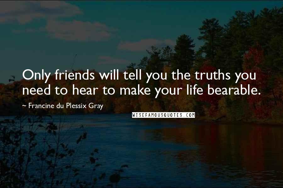 Francine Du Plessix Gray Quotes: Only friends will tell you the truths you need to hear to make your life bearable.