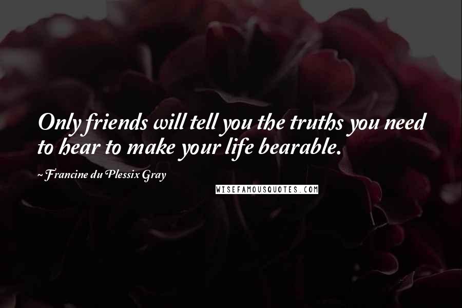 Francine Du Plessix Gray Quotes: Only friends will tell you the truths you need to hear to make your life bearable.
