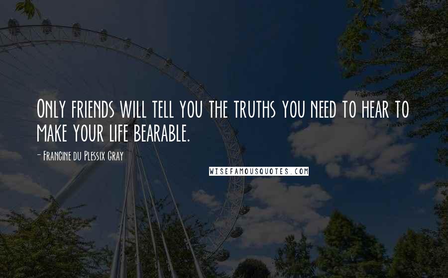 Francine Du Plessix Gray Quotes: Only friends will tell you the truths you need to hear to make your life bearable.