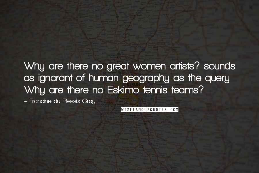 Francine Du Plessix Gray Quotes: Why are there no great women artists?' sounds as ignorant of human geography as the query 'Why are there no Eskimo tennis teams?
