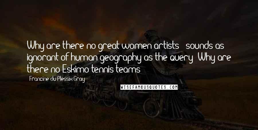 Francine Du Plessix Gray Quotes: Why are there no great women artists?' sounds as ignorant of human geography as the query 'Why are there no Eskimo tennis teams?