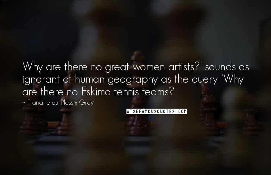 Francine Du Plessix Gray Quotes: Why are there no great women artists?' sounds as ignorant of human geography as the query 'Why are there no Eskimo tennis teams?